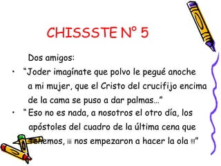 CHISSSTE N° 5   Dos amigos:  “ Joder imagínate que polvo le pegué anoche a mi mujer, que el Cristo del crucifijo encima  de la cama se puso a dar palmas…” “   Eso no es nada, a nosotros el otro día, los  apóstoles del cuadro de la última cena que tenemos,  ¡¡¡  nos empezaron a hacer la ola  !!! ” 