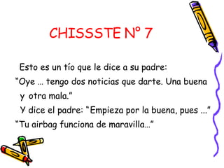 CHISSSTE N° 7 Esto es un tío que le dice a su padre:  “ Oye … tengo dos noticias que darte. Una buena  y  otra mala.” Y dice el padre: “   Empieza por la buena, pues ...”  “ Tu airbag funciona de maravilla…”  