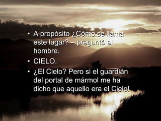 • A propósito ¿Cómo se llama
  este lugar? – preguntó el
  hombre.
• CIELO.
• ¿El Cielo? Pero si el guardián
  del portal de mármol me ha
  dicho que aquello era el Cielo!
 
