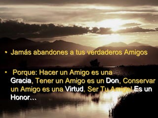 • Jamás abandones a tus verdaderos Amigos

• Porque: Hacer un Amigo es una
  Gracia, Tener un Amigo es un Don, Conservar
  un Amigo es una Virtud, Ser Tu Amigo! Es un
  Honor…
 