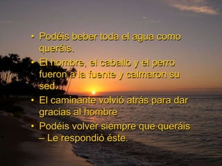 • Podéis beber toda el agua como
  queráis.
• El hombre, el caballo y el perro
  fueron a la fuente y calmaron su
  sed.
• El caminante volvió atrás para dar
  gracias al hombre
• Podéis volver siempre que queráis
  – Le respondió éste.
 