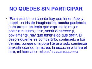 NO QUEDES SIN PARTICIPAR

“Para escribir un cuento hay que tener lápiz y
papel, un tris de imaginación, mucha paciencia
para armar un texto que exprese lo mejor
posible nuestro juicio, sentir o parecer y,
obviamente, hay que tener algo qué decir. El
paso siguiente es compartirlo, contárselo a los
demás, porque una obra literaria sólo comienza
a existir cuando la recrea, la escucha o la lee el
otro, mi hermano, mi par.” Fiesta del libro año 2014.
 