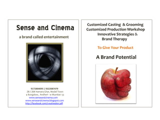 Customized Casting & Grooming
Sense and Cinema                          Customized Production Workshop
                                               Innovative Strategies &
a brand called entertainment
                                                  Brand Therapy

                                               To Give Your Product

                                               A Brand Potential




         9172804095 | 9322087479
    2B / 204 Hamara Ghar, Model Town
   4 Bungalow, Andheri- w Mumbai- 53
       www.senseandcinema.com
   www.senseandcinema.blogspot.com
   http://facebook.com/creativedon.jaff
 