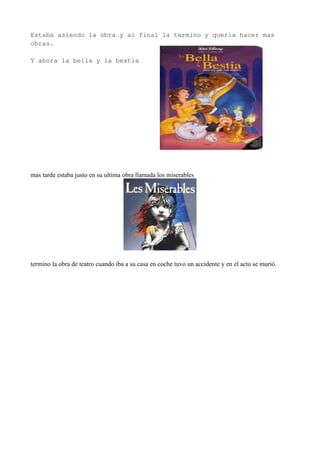 Estaba asiendo la obra y al final la termino y quería hacer mas
obras.
Y ahora la bella y la bestia
mas tarde estaba justo en su ultima obra llamada los miserables
termino la obra de teatro cuando iba a su casa en coche tuvo un accidente y en el acto se murió.
 