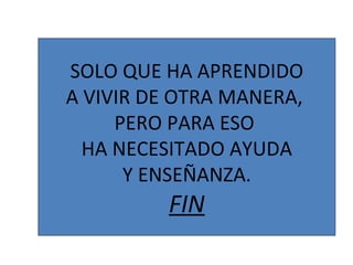 SOLO QUE HA APRENDIDO A VIVIR DE OTRA MANERA,  PERO PARA ESO  HA NECESITADO AYUDA Y ENSEÑANZA. FIN 