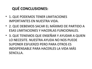 QUÉ CONCLUSIONES: 1. QUE PODEMOS TENER LIMITACIONES IMPORTANTES EN NUESTRA VIDA. 2. QUE DEBEMOS SACAR EL MÁXIMO DE PARTIDO A ESAS LIMITACIONES Y HACERLAS FUNCIONALES. 3. QUE TENEMOS QUE ENSEÑAR Y AYUDAR A QUIEN LO NECESITE. NUESTRA AYUDA NO NOS PUEDE SUPONER ESFUERZO PERO PARA OTROS ES INDISPENSABLE PARA HACERLES LA VIDA MÁS SENCILLA. 