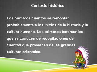 Contexto históricoLos primeros cuentos se remontan probablemente a los inicios de la historia y la cultura humana. Los primeros testimonios que se conocen de recopilaciones de cuentos que provienen de las grandes culturas orientales.