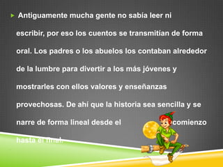  Antiguamente mucha gente no sabía leer ni escribir, por eso los cuentos se transmitían de forma oral. Los padres o los abuelos los contaban alrededor de la lumbre para divertir a los más jóvenes y mostrarles con ellos valores y enseñanzas provechosas. De ahí que la historia sea sencilla y se narre de forma lineal desde el                         comienzo hasta el final. 