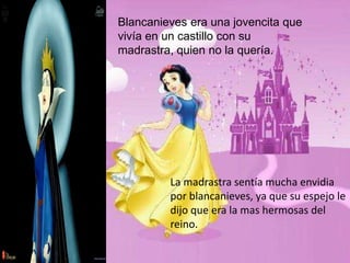 Blancanieves era una jovencita que
vivía en un castillo con su
madrastra, quien no la quería.
La madrastra sentía mucha envidia
por blancanieves, ya que su espejo le
dijo que era la mas hermosas del
reino.
