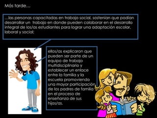 Más tarde… … las personas capacitadas en trabajo social, sostenían que podían desarrollar un  trabajo en donde pueden colaborar en el desarrollo integral de los/as estudiantes para lograr una adaptación escolar, laboral y social;  ellos/as explicaron que pueden ser parte de un equipo de trabajo multidisciplinario y establecer un enlace entre la familia y la escuela promoviendo una mayor participación de los padres de familia en el proceso de enseñanza de sus hijos/as. 
