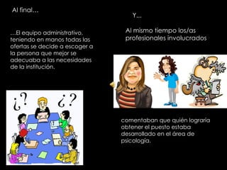 Al final… Y... Al mismo tiempo los/as profesionales involucrados … El equipo administrativo, teniendo en manos todas las ofertas se decide a escoger a la persona que mejor se adecuaba a las necesidades de la institución. comentaban que quién lograría obtener el puesto estaba desarrollado en el área de psicología. 