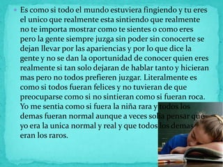  Es como si todo el mundo estuviera fingiendo y tu eres
 el unico que realmente esta sintiendo que realmente
 no te importa mostrar como te sientes o como eres
 pero la gente siempre juzga sin poder sin conocerte se
 dejan llevar por las apariencias y por lo que dice la
 gente y no se dan la oportunidad de conocer quien eres
 realmente si tan solo dejaran de hablar tanto y hicieran
 mas pero no todos prefieren juzgar. Literalmente es
 como si todos fueran felices y no tuvieran de que
 preocuparse como si no sintieran como si fueran roca.
 Yo me sentia como si fuera la niña rara y todos los
 demas fueran normal aunque a veces solia pensar que
 yo era la unica normal y real y que todos los demas
 eran los raros.
 