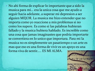  No ahi forma de explicar lo importante que a sido la
 musica para mi… era la unica cosa que me ayudo a
 seguir hacia adelante, a superar mi depresion a ser
 alguien MEJOR. La musica me hizo entender que no
 importa como yo reaccione a mis problemas si no
 como los supere. Es como si las palabras hubieran
 fallado y la musica hubiera hablado. Es increible como
 una cosa que jamas imaginastes que podria importarte
 se convertiera en lo unico que importara. Para mi la
 musica no es simplemente un pasatiempo o un arte es
 mas que eso es una forma de vivir es un apoyo es una
 forma viva de sentir….. ES MI ALMA.
 
