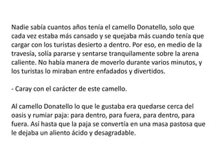 Nadie sabía cuantos años tenía el camello Donatello, solo que
cada vez estaba más cansado y se quejaba más cuando tenía que
cargar con los turistas desierto a dentro. Por eso, en medio de la
travesía, solía pararse y sentarse tranquilamente sobre la arena
caliente. No había manera de moverlo durante varios minutos, y
los turistas lo miraban entre enfadados y divertidos.

- Caray con el carácter de este camello.

Al camello Donatello lo que le gustaba era quedarse cerca del
oasis y rumiar paja: para dentro, para fuera, para dentro, para
fuera. Así hasta que la paja se convertía en una masa pastosa que
le dejaba un aliento ácido y desagradable.
 
