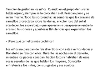 También le gustaban los niños. Cuando en el grupo de turistas
había alguno, siempre se lo colocaban a él. Pesaban poco y se
reían mucho. Todo les sorprendía: las sombras que la caravana de
camellos proyectaba sobre las dunas, el color rojo del sol al
atardecer, los escarabajos que aparecían y desaparecían entre la
arena o las sonoras y apestosas flatulencias que expulsaban los
camellos.

- ¡Pero qué camellos más cochinos!

Los niños no paraban de reír divertidos con estas ventosidades y
Donatello se reía con ellos. Durante las noches en el desierto,
mientras los padres cenaban, hacían fotos y hablaban de esas
cosas sesudas de las que hablan los mayores, Donatello
entretenía a los niños, con sus gestos y sus sonidos.
 