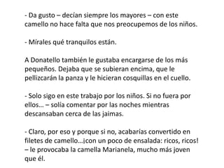 - Da gusto – decían siempre los mayores – con este
camello no hace falta que nos preocupemos de los niños.

- Mírales qué tranquilos están.

A Donatello también le gustaba encargarse de los más
pequeños. Dejaba que se subieran encima, que le
pellizcarán la panza y le hicieran cosquillas en el cuello.

- Solo sigo en este trabajo por los niños. Si no fuera por
ellos… – solía comentar por las noches mientras
descansaban cerca de las jaimas.

- Claro, por eso y porque si no, acabarías convertido en
filetes de camello…¡con un poco de ensalada: ricos, ricos!
– le provocaba la camella Marianela, mucho más joven
que él.
 