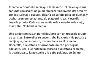 El camello Donatello sabía que tenía razón. El día en que sus
cansados músculos no pudieran hacer la travesía del desierto
con los turistas a cuestas, dejaría de ser útil para los dueños y
acabaría en un restaurante de plato principal. Y ese día
llegaría pronto. Cada vez se sentía más cansado, más viejo,
más débil. No había remedio.

Una tarde caminaban por el desierto con un reducido grupo
de turistas. Entre ellos se encontraba Bea, una niña pecosa y
canija que, por supuesto, iba montada en el camello
Donatello, que estaba esforzándose mucho por seguir
adelante. Bea, que notaba lo cansado que estaba el animal,
le acariciaba su largo cuello y le daba palabras de ánimo
 
