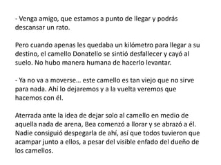 - Venga amigo, que estamos a punto de llegar y podrás
descansar un rato.

Pero cuando apenas les quedaba un kilómetro para llegar a su
destino, el camello Donatello se sintió desfallecer y cayó al
suelo. No hubo manera humana de hacerlo levantar.

- Ya no va a moverse… este camello es tan viejo que no sirve
para nada. Ahí lo dejaremos y a la vuelta veremos que
hacemos con él.

Aterrada ante la idea de dejar solo al camello en medio de
aquella nada de arena, Bea comenzó a llorar y se abrazó a él.
Nadie consiguió despegarla de ahí, así que todos tuvieron que
acampar junto a ellos, a pesar del visible enfado del dueño de
los camellos.
 
