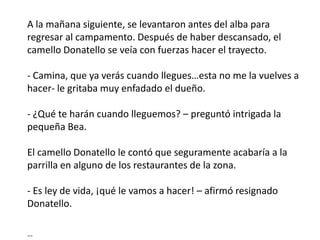 A la mañana siguiente, se levantaron antes del alba para
regresar al campamento. Después de haber descansado, el
camello Donatello se veía con fuerzas hacer el trayecto.

- Camina, que ya verás cuando llegues…esta no me la vuelves a
hacer- le gritaba muy enfadado el dueño.

- ¿Qué te harán cuando lleguemos? – preguntó intrigada la
pequeña Bea.

El camello Donatello le contó que seguramente acabaría a la
parrilla en alguno de los restaurantes de la zona.

- Es ley de vida, ¡qué le vamos a hacer! – afirmó resignado
Donatello.

…
 
