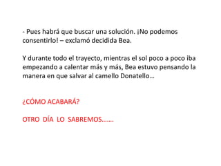 - Pues habrá que buscar una solución. ¡No podemos
consentirlo! – exclamó decidida Bea.

Y durante todo el trayecto, mientras el sol poco a poco iba
empezando a calentar más y más, Bea estuvo pensando la
manera en que salvar al camello Donatello…


¿CÓMO ACABARÁ?

OTRO DÍA LO SABREMOS…….
 