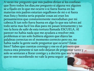  A veces me pregunto que mis padres dirian si les confieso
  que lloro todos los dias,me pregunto si alguna vez alguien
 ...