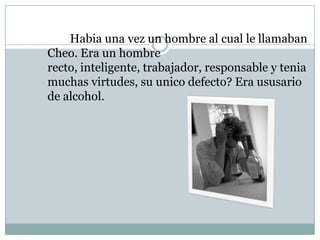 Habia una vez un hombre al cual le llamaban
Cheo. Era un hombre
recto, inteligente, trabajador, responsable y tenia
muchas virtudes, su unico defecto? Era ususario
de alcohol.
