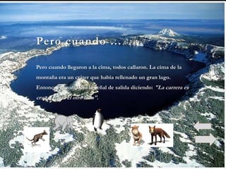 Pero cuando …

Pero cuando llegaron a la cima, todos callaron. La cima de la
montaña era un cráter que había rellenado un gran lago.
Entonces el zorro dio la señal de salida diciendo: "La carrera es
cruzar hasta el otro lado".
 