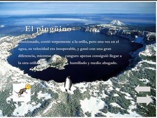 El pingüino
emocionado, corrió torpemente a la orilla, pero una vez en el
agua, su velocidad era insuperable, y ganó con una gran
diferencia, mientras el     canguro apenas consiguió llegar a
la otra orilla, lloroso,       humillado y medio ahogado.
 