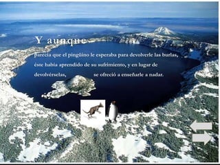 Y aunque
parecía que el pingüino le esperaba para devolverle las burlas,
éste había aprendido de su sufrimiento, y en lugar de
devolvérselas,            se ofreció a enseñarle a nadar.
 