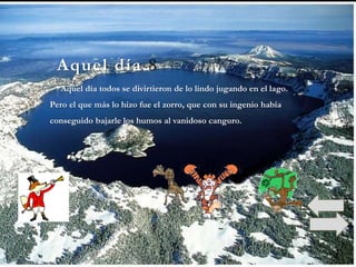 Aquel día 8
  Aquel día todos se divirtieron de lo lindo jugando en el lago.
Pero el que más lo hizo fue el zorro, que con su ingenio había
conseguido bajarle los humos al vanidoso canguro.
 