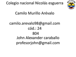 Colegio nacional Nicolás esguerra

     Camilo Murillo Arévalo

 camilo.arevalo98@gmail.com
           cód.: 24
              804
    John Alexander caraballo
    profesorjohn@gmail.com
 