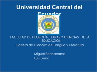 Universidad Central del
          Ecuador


FACULTAD DE FILOSOFÍA, LETRAS Y CIENCIAS DE LA
                  EDUCACIÓN
   Carrera de Ciencias de Lengua y Literatura

             Miguel Pachacama
             Luis Lema
 