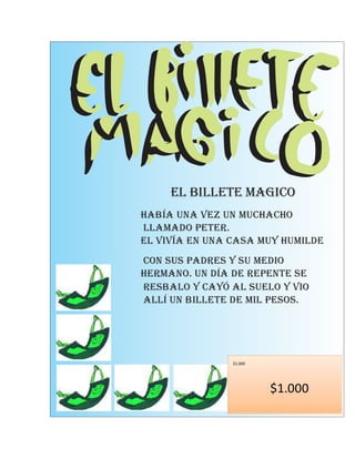 EL BILLETE MAGICO
Había una vez un muchacho
llamado Peter.
El vivía en una casa muy humilde
con sus padres y su medio
hermano. Un día de repente se
resbalo y cayó al suelo y vio
allí un billete de mil pesos.




                $1.000




                         $1.000
 