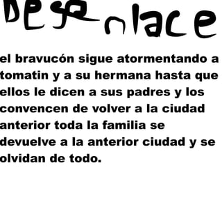 el bravucón sigue atormentando a
tomatin y a su hermana hasta que
ellos le dicen a sus padres y los
convencen de volver a la ciudad
anterior toda la familia se
devuelve a la anterior ciudad y se
olvidan de todo.