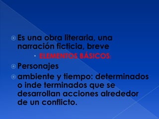 Es
   una obra literaria, una
 narración ficticia, breve
        ELEMENTOS BÁSICOS:
 Personajes
 ambiente y tiempo: determinados
 o inde terminados que se
 desarrollan acciones alrededor
 de un conflicto.
 