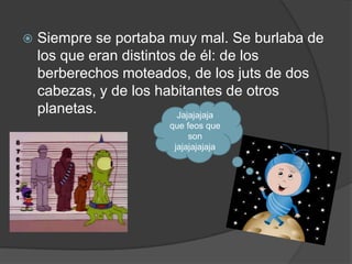    Siempre se portaba muy mal. Se burlaba de
    los que eran distintos de él: de los
    berberechos moteados, de los juts de dos
    cabezas, y de los habitantes de otros
    planetas.             Jajajajaja
                      que feos que
                           son
                       jajajajajaja
 