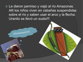    Le dieron permiso y viajó al río Amazonas.
    Allí los niños viven en cabañas suspendidas
    sobre el río y saben usar el arco y la flecha.
    Uranito se llevó un susto!!!
 