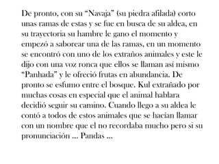 De pronto, con su “Navaja” (su piedra afilada) corto
unas ramas de estas y se fue en busca de su aldea, en
su trayectoria su hambre le gano el momento y
empezó a saborear una de las ramas, en un momento
se encontró con uno de los extraños animales y este le
dijo con una voz ronca que ellos se llaman así mismo
“Panhada” y le ofreció frutas en abundancia. De
pronto se esfumo entre el bosque. Kul extrañado por
muchas cosas en especial que el animal hablara
decidió seguir su camino. Cuando llego a su aldea le
contó a todos de estos animales que se hacían llamar
con un nombre que el no recordaba mucho pero si su
pronunciación … Pandas …
 