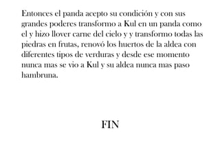 Entonces el panda acepto su condición y con sus
grandes poderes transformo a Kul en un panda como
el y hizo llover carne del cielo y y transformo todas las
piedras en frutas, renovó los huertos de la aldea con
diferentes tipos de verduras y desde ese momento
nunca mas se vio a Kul y su aldea nunca mas paso
hambruna.




                         FIN
 