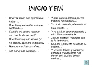 INICIO Y FIN
• Una vez dicen que dijeron que     •   Y este cuento colorao por mi
  había…                                boca se ha escapao….
• Cuentan que cuentan que me        •   Y colorín colorete, el cuento se
  contaron…..                           hizo cohete…
• Cuando los burros volaban,        •   Y ya está mi cuento acabado y
  uno que lo vio me contó ….            mi culito chamuscado…
                                    •   ¿Te ha gustao? Pues por eso
• Cuentan los que lo vieron (yo
                                        te lo he contao….
  no estaba, pero me lo dijeron).   •   Con sal y pimiento se acabó el
• Hace ya muchísimos años….             cuento….
• Allá por el año catapún…          •   Y vivieron felices y comieron
                                        perdices, y a nosotros nos
                                        dieron con el plato en las
                                        narices.,..
 