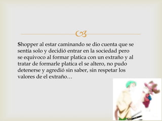 
Shopper al estar caminando se dio cuenta que se
sentía solo y decidió entrar en la sociedad pero
se equivoco al formar platica con un extraño y al
tratar de formarle platica el se altero, no pudo
detenerse y agredió sin saber, sin respetar los
valores de el extraño…
 