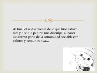 
Al final el se dio cuenta de lo que hiso estuvo
mal y decidió pedirle una disculpa, al hacer
eso formo parte de la comunidad sociable con
valores y comunicativa…
 