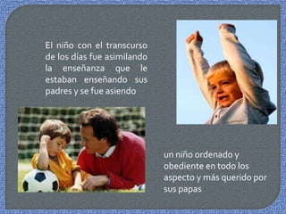 El niño con el transcurso
de los días fue asimilando
la enseñanza que le
estaban enseñando sus
padres y se fue asiendo




                             un niño ordenado y
                             obediente en todo los
                             aspecto y más querido por
                             sus papas
 
