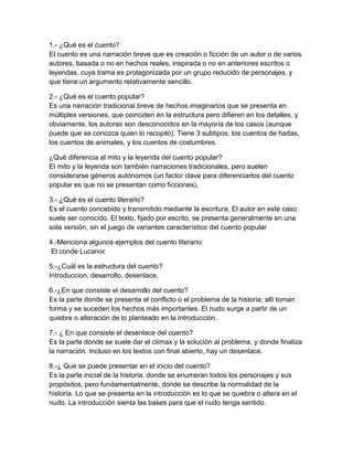 1.- ¿Qué es el cuento?
El cuento es una narración breve que es creación o ficción de un autor o de varios
autores, basada o no en hechos reales, inspirada o no en anteriores escritos o
leyendas, cuya trama es protagonizada por un grupo reducido de personajes, y
que tiene un argumento relativamente sencillo.

2.- ¿Qué es el cuento popular?
Es una narración tradicional breve de hechos imaginarios que se presenta en
múltiples versiones, que coinciden en la estructura pero difieren en los detalles, y
obviamente, los autores son desconocidos en la mayoría de los casos (aunque
puede que se conozca quien lo recopiló). Tiene 3 subtipos: los cuentos de hadas,
los cuentos de animales, y los cuentos de costumbres.

¿Qué diferencia al mito y la leyenda del cuento popular?
El mito y la leyenda son también narraciones tradicionales, pero suelen
considerarse géneros autónomos (un factor clave para diferenciarlos del cuento
popular es que no se presentan como ficciones).

3.- ¿Qué es el cuento literario?
Es el cuento concebido y transmitido mediante la escritura. El autor en este caso
suele ser conocido. El texto, fijado por escrito, se presenta generalmente en una
sola versión, sin el juego de variantes característico del cuento popular

4.-Menciona algunos ejemplos del cuento literario:
 El conde Lucanor

5.-¿Cuál es la estructura del cuento?
Introduccion, desarrollo, desenlace.

6.-¿En que consiste el desarrollo del cuento?
Es la parte donde se presenta el conflicto o el problema de la historia; allí toman
forma y se suceden los hechos más importantes. El nudo surge a partir de un
quiebre o alteración de lo planteado en la introducción.

7.- ¿ En que consiste el desenlace del cuento?
Es la parte donde se suele dar el clímax y la solución al problema, y donde finaliza
la narración. Incluso en los textos con final abierto, hay un desenlace.

8.-¿ Que se puede presentar en el inicio del cuento?
Es la parte inicial de la historia, donde se enumeran todos los personajes y sus
propósitos, pero fundamentalmente, donde se describe la normalidad de la
historia. Lo que se presenta en la introducción es lo que se quiebra o altera en el
nudo. La introducción sienta las bases para que el nudo tenga sentido.
 
