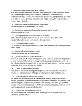 9.-¿Cuál es una necesidad básica del cuento?
El cuento necesita de tensión, de ritmo, de lo imprevisto y de lo sorpresivo dentro
de parámetros previstos (o sea, dentro de cierto cause razonable de los
acontecimientos), y además necesita unidad, continuidad, compactación, conflicto,
y división en partes (principio-planteamiento, medio-nudo, y fin-conclusión) más o
menos clara y definida.

10.- Menciona una característica de los personajes:
No hay diversidad de personajes, son pocos.

11.- Menciona una característica que tiene que cumplir el cuento:
el cuento debe ser breve.

12.- ¿Qué significa estructura centrípeta en el cuento?
todos los elementos que se mencionan en la narración del cuento están
relacionados y funcionan como indicios del argumento.

13.-¿ En que se basa la prosa?
 El formato de los cuentos modernos (a partir de la aparición de la escritura) suele
ser la prosa.

14.- Menciona 2 subgéneros del cuento:
Cuento de hadas, cuento de suspenso

15.- ¿Qué quiere decir la unidad de efecto?
Comparte esta característica con la poesía. Está escrito para ser leído de principio
a fin, y si uno corta la lectura, es muy probable que se pierda el efecto narrativo.
La estructura de la novela permite, en cambio, leerla por partes, y por otra parte, la
extensión de la misma no deja otra opción.

16.- ¿ Como es transmitido el cuento?
El cuento es transmitido en origen tanto por vía oral como escrita, aunque si
mucho nos retrotraemos en el tiempo, lo más común era por tradición oral.

17.- ¿ Que diferencia el cuento de la novela?
un cuento se caracteriza por su corta extensión pues es más corto que una
novela, y además, suele tener una estructura cerrada, desarrolla una historia, y allí
solamente podrá reconocerse un climax. En la novela, y aún en lo que se llama
novela corta, la trama desarrolla conflictos secundarios, lo que no acontece con el
cuento, ya que éste es sobre todo conciso.

18.- ¿Que hace el narrador en el cuento?
un narrador es quien allí presenta a los personajes, los puntos de vista, los
conflictos, y el desenlace.
 