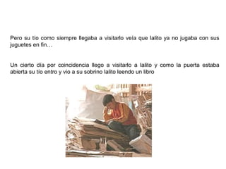 Pero su tío como siempre llegaba a visitarlo veía que lalito ya no jugaba con sus
juguetes en fin…


Un cierto día por coincidencia llego a visitarlo a lalito y como la puerta estaba
abierta su tío entro y vio a su sobrino lalito leendo un libro
 