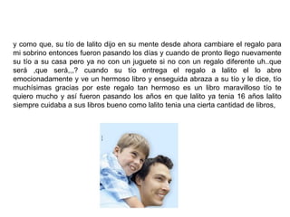 y como que, su tío de lalito dijo en su mente desde ahora cambiare el regalo para
mi sobrino entonces fueron pasando los días y cuando de pronto llego nuevamente
su tío a su casa pero ya no con un juguete si no con un regalo diferente uh..que
será ,que será,,,? cuando su tío entrega el regalo a lalito el lo abre
emocionadamente y ve un hermoso libro y enseguida abraza a su tío y le dice, tío
muchísimas gracias por este regalo tan hermoso es un libro maravilloso tío te
quiero mucho y así fueron pasando los años en que lalito ya tenia 16 años lalito
siempre cuidaba a sus libros bueno como lalito tenia una cierta cantidad de libros,
 