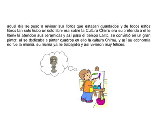 aquel día se puso a revisar sus libros que estaban guardados y de todos estos
libros tan solo hubo un solo libro era sobre la Cultura Chimu era su preferido a el le
llamo la atención sus cerámicas y así paso el tiempo Lalito, se convirtió en un gran
pintor, el se dedicaba a pintar cuadros en ello la cultura Chimu, y así su economía
no fue la misma, su mama ya no trabajaba y así vivieron muy felices.
 