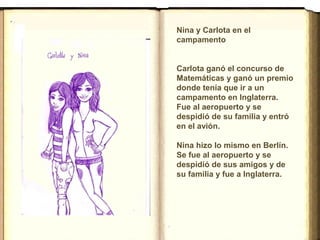 Nina y Carlota en el
campamento
 
Carlota ganó el concurso de
Matemáticas y ganó un premio
donde tenía que ir a un
campamento en Inglaterra.
Fue al aeropuerto y se
despidió de su familia y entró
en el avión.
Nina hizo lo mismo en Berlín.
Se fue al aeropuerto y se
despidió de sus amigos y de
su familia y fue a Inglaterra.
 