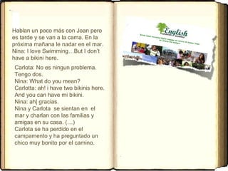Hablan un poco más con Joan pero
es tarde y se van a la cama. En la 
próxima mañana le nadar en el mar.
Nina: I love Swimming…But I don’t 
have a bikini here. 
Carlota: No es ningun problema. 
Tengo dos.
Nina: What do you mean?
Carlotta: ah! i have two bikinis here. 
And you can have mi bikini.
Nina: ah| gracias. 
Nina y Carlota  se sientan en  el 
mar y charlan con las familias y 
amigas en su casa. (…) 
Carlota se ha perdido en el 
campamento y ha preguntado un 
chico muy bonito por el camino.
 